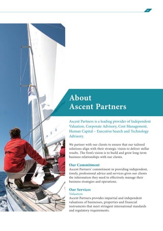 01
About
Ascent Partners
Ascent Partners is a leading provider of Independent
Valuation, Corporate Advisory, Cost Management,
Human Capital – Executive Search and Technology
Advisory.
We partner with our clients to ensure that our tailored
solutions align with their strategic vision to deliver stellar
results. The firm’s vision is to build and grow long-term
business relationships with our clients.
Our Commitment
Ascent Partners’ commitment in providing independent,
timely, professional advice and services gives our clients
the information they need to effectively manage their
business strategies and operations.
Our Services
Valuation:
Ascent Partners provides impartial and independent
valuations of businesses, properties and financial
instruments that meet stringent international standards
and regulatory requirements.
 