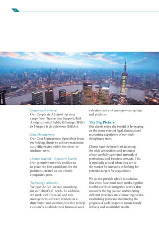 02
Corporate Advisory:
Our Corporate Advisory services
range from Transaction Support, Risk
Analysis, Initial Public Offerings (IPOs)
to Mergers & Acquisitions (M&As).
Cost Management:
Our Cost Management Specialists focus
on helping clients to achieve maximum
cost efficiencies within the short-to-
medium-term.
Human Capital – Executive Search:
Our extensive network enables us
to place the best candidates for the
positions created as our client’s
companies grow.
Technology Advisory:
We provide full-service consulting
for our client’s IT needs. In addition,
we work with financial and risk
management software vendors as a
distributor and solution provider to help
customers establish their financial asset
valuation and risk management system
and platform.
The Big Picture
Our clients enjoy the benefit of leveraging
on the many years of legal, financial and
accounting experience of our multi-
disciplinary team.
Clients have the benefit of accessing
the wide connections and resources
of our carefully cultivated network of
professional and business contacts. This
is especially critical when they are in
the market for investors or looking for
potential targets for acquisitions.
We do not provide advice in isolation.
Our cross-functional team works together
to offer clients an integrated service that
considers the big picture, orchestrating
different processes and connecting parties,
establishing plans and monitoring the
progress of each project to ensure timely
delivery and sustainable results.
 
