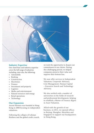 03
Industry Expertise
Our client base and industry expertise
cover the full range of industries
including, inter alia, the following:
•	Automobile
•	Banking
•	Construction
•	Electronics
•	Finance
•	 Investment and property
•	Logistics
•	 Media and entertainment
•	 Natural resources and energy
•	 Retail operations
•	Technology
Our Expansion
Ascent Partners was founded in Hong
Kong in 2008 focusing on independent
valuations.
Following the collapse of Lehman
Brothers and the global credit crunch,
we took the opportunity to deepen our
commitment to our clients. During
this challenging period, we helped
companies preserve their value and
improve their bottom line.
We now offer services in Independent
Valuation, Corporate Advisory,
Cost Management, Human Capital
– Executive Search and Technology
Advisory.
We also worked with a number of
universities in the fields of research
and professional development, helping
to establish a Master of Finance degree
in Asset Valuation.
Allied with the growth of our
business, in 2012, we opened offices
in Beijing, Shanghai, Shenzhen and
Singapore to support our headquarters
in Hong Kong.
 