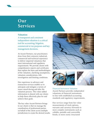 04
Our
Services
Valuation
A transparent and consistent
independent valuation is a critical
tool for accounting, litigation,
commercial or tax purposes and key
management decisions.
At Ascent Partners, our practitioners
draw from their extensive industrial,
commercial and technical experience
to deliver impartial valuations that
meet international and regulatory
requirements. We provide clients with
comprehensive reports and certificates
that explain the basis and methodologies
of the valuation, clarifying assumptions,
valuation considerations, title
investigation and limiting conditions.
Our experience in advisory and
transaction services enables us to
anticipate and mitigate a variety of
issues raised during and after the
valuation process. This value-added
information is shared with our clients
to help them effectively plan for and
achieve their goals.
The key value Ascent Partners brings
to our clients is that we manage the
coordination of professional parties
on behalf of the client across multiple
jurisdictions to create the desired results.
Financial Instrument Valuation
Ascent Partners provides independent
valuations of financial instruments
in line with established accounting
standards and regulatory requirements.
Our services range from fair value
measurements of stock options,
warrants and currency forwards to
more complex instruments such as
callable, puttable and convertible
bonds, to more exotic structured
 