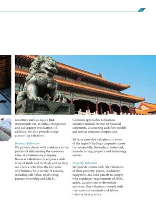05
securities such as equity link
instruments etc. at initial recognition
and subsequent revaluation. In
addition, we also provide hedge
accounting valuation.
Business Valuation
We provide clients with assistance in the
process of determining the economic
value of a business or company.
Business valuations encompass a wide
array of fields and methods and we help
our clients determine the fair value
of a business for a variety of reasons,
including sale value, establishing
partner ownership and M&As.
Common approaches to business
valuation include reviews of financial
statements, discounting cash flow models
and similar company comparisons.
We have provided valuations to some
of the region’s leading companies across
the automobile, biomedical, industrial,
manufacturing, property and technology
sectors.
Property Valuation
We provide clients with fair valuations
of their property, plants, machinery,
equipment and land parcels to comply
with regulatory requirements of IPOs,
audits, acquisitions or divestiture
activities. Our valuations comply with
international standards and follow
industry best practice.
 