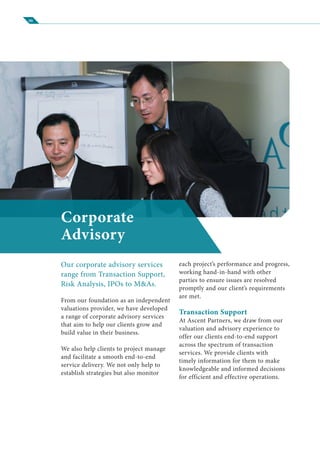 06
Corporate
Advisory
Our corporate advisory services
range from Transaction Support,
Risk Analysis, IPOs to M&As.
From our foundation as an independent
valuations provider, we have developed
a range of corporate advisory services
that aim to help our clients grow and
build value in their business.
We also help clients to project manage
and facilitate a smooth end-to-end
service delivery. We not only help to
establish strategies but also monitor
each project’s performance and progress,
working hand-in-hand with other
parties to ensure issues are resolved
promptly and our client’s requirements
are met.
Transaction Support
At Ascent Partners, we draw from our
valuation and advisory experience to
offer our clients end-to-end support
across the spectrum of transaction
services. We provide clients with
timely information for them to make
knowledgeable and informed decisions
for efficient and effective operations.
 
