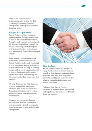 07
Some of our services include
helping companies to plan for their
exit strategies, develop financing
arrangements and negotiate favorable
financing terms.
Mergers & Acquisitions
Ascent Partners advises companies
looking to grow through acquisitions
or realize the value of their business
through a well-planned and timely exit.
We work with our clients through the
process, including collaborating and
negotiating with other professionals
(e.g. accountants, financial advisers and
lawyers).
Based on our extensive network of
professional and business contacts,
Ascent Partners is also well positioned
to help companies seeking to divest or
acquire a business. We help to identify,
contact and screen prospective investors
or buyers, finding the right partner
for the transaction and ensuring our
clients receive the best value from their
business.
We help clients review their business,
perform independent valuations,
articulate their value and enter into
discussions with prospective parties
while meeting an array of regulatory
requirements.
The experience acquired through
our valuation division also enables
us to assess and establish appropriate
equity structures, pricing and financial
arrangements.
Risk Analysis
Ascent Partners offers risk analysis to
equip clients with reliable information
on risk so that they can make calculated
decisions. This data primarily helps
clients to quantify risk levels due to the
inherent variability in financial and
market conditions.
Following this, Ascent Partners
continues to support clients by advising
on the potential implications of different
financing options.
 