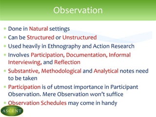  Done in Natural settings
 Can be Structured or Unstructured
 Used heavily in Ethnography and Action Research
 Involves Participation, Documentation, Informal
Interviewing, and Reflection
 Substantive, Methodological and Analytical notes need
to be taken
 Participation is of utmost importance in Participant
Observation. Mere Observation won’t suffice
 Observation Schedules may come in handy
Observation
 