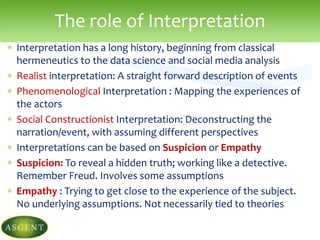  Interpretation has a long history, beginning from classical
hermeneutics to the data science and social media analysis
 Realist interpretation: A straight forward description of events
 Phenomenological Interpretation : Mapping the experiences of
the actors
 Social Constructionist Interpretation: Deconstructing the
narration/event, with assuming different perspectives
 Interpretations can be based on Suspicion or Empathy
 Suspicion: To reveal a hidden truth; working like a detective.
Remember Freud. Involves some assumptions
 Empathy : Trying to get close to the experience of the subject.
No underlying assumptions. Not necessarily tied to theories
The role of Interpretation
 