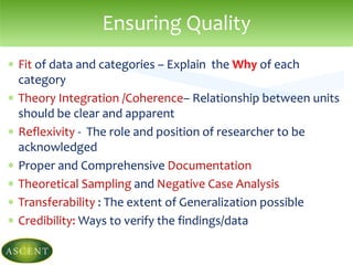  Fit of data and categories – Explain the Why of each
category
 Theory Integration /Coherence– Relationship between units
should be clear and apparent
 Reflexivity - The role and position of researcher to be
acknowledged
 Proper and Comprehensive Documentation
 Theoretical Sampling and Negative Case Analysis
 Transferability : The extent of Generalization possible
 Credibility: Ways to verify the findings/data
Ensuring Quality
 