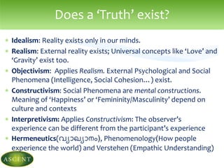  Idealism: Reality exists only in our minds.
 Realism: External reality exists; Universal concepts like ‘Love’ and
‘Gravity’ exist too.
 Objectivism: Applies Realism. External Psychological and Social
Phenomena (Intelligence, Social Cohesion…) exist.
 Constructivism: Social Phenomena are mental constructions.
Meaning of ‘Happiness’ or ‘Femininity/Masculinity’ depend on
culture and contexts
 Interpretivism: Applies Constructivism: The observer’s
experience can be different from the participant’s experience
 Hermeneutics(വ്യാഖ്യാനം), Phenomenology(How people
experience the world) and Verstehen (Empathic Understanding)
Does a ‘Truth’ exist?
 