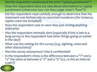  Did the respondent understand the term "capital punishment"?
 Does the respondent have any idea about alternatives to capital
punishment (otherwise how can they judge what's "best")?
 Did the respondent read carefully enough to determine that the
statement was limited only to convicted murderers (for instance,
rapists were not included)?
 Does the respondent care or were they just circling anything
arbitrarily?
 Was the respondent mentally alert (especially if this is late in a
long survey or the respondent had other things going on earlier
in the day)?
 What was the setting for the survey (e.g., lighting, noise and
other distractions)?
 Was the survey anonymous? Was it confidential?
 In the respondent's mind, is the difference between a "1" and a
"2" the same as between a "2" and a "3" (i.e., is this an interval
scale?)?
 