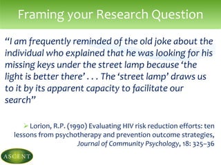 “I am frequently reminded of the old joke about the
individual who explained that he was looking for his
missing keys under the street lamp because ‘the
light is better there’ . . . The ‘street lamp’ draws us
to it by its apparent capacity to facilitate our
search”
Lorion, R.P. (1990) Evaluating HIV risk reduction efforts: ten
lessons from psychotherapy and prevention outcome strategies,
Journal of Community Psychology, 18: 325–36
Framing your Research Question
 