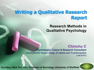 Writing a Qualitative Research
Report
Research Methods in
Qualitative Psychology
Chinchu C
Psychologist, Trainer & Research Consultant
Association for Social Change, Evolution and Transformation
(ASCENT)
Courtesy: Nick Fox, Hon. Professor of Sociology, University of Sheffield
 