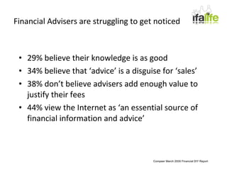 Financial Advisers are struggling to get noticed 29% believe their knowledge is as good 34% believe that ‘advice’ is a disguise for ‘sales’ 38% don’t believe advisers add enough value to justify their fees 44% view the Internet as ‘an essential source of financial information and advice’ Compeer March 2009 Financial DIY Report 