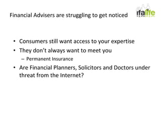 Financial Advisers are struggling to get noticed Consumers still want access to your expertise They don’t always want to meet you Permanent Insurance Are Financial Planners, Solicitors and Doctors under threat from the Internet? 