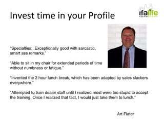Invest time in your Profile “ Specialties:  Exceptionally good with sarcastic, smart ass remarks.” “ Able to sit in my chair for extended periods of time  without numbness or fatigue.” “ Invented the 2 hour lunch break, which has been adapted by sales slackers everywhere.” “ Attempted to train dealer staff until I realized most were too stupid to accept the training. Once I realized that fact, I would just take them to lunch.” Art Flater 
