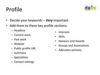 Profile Decide your keywords –  Very  important Add them to these key profile sections: Headline Current work Past work Website Public profile URL Summary Specialities Contact settings Interests Skills Honours and Awards Groups and Associations Add extra sections 