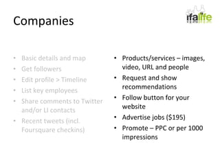 Companies Basic details and map Get followers Edit profile > Timeline List key employees Share comments to Twitter and/or LI contacts Recent tweets (incl. Foursquare checkins) Products/services – images, video, URL and people Request and show recommendations Follow button for your website Advertise jobs ($195) Promote – PPC or per 1000 impressions 