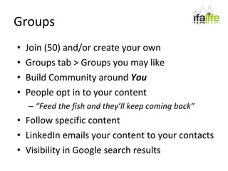 Groups Join (50) and/or create your own Groups tab > Groups you may like Build Community around  You People opt in to your content “ Feed the fish and they’ll keep coming back” Follow specific content LinkedIn emails your content to your contacts Visibility in Google search results 