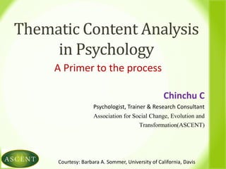 Thematic Content Analysis
in Psychology
A Primer to the process
Chinchu C
Psychologist, Trainer & Research Consultant
Association for Social Change, Evolution and
Transformation(ASCENT)
Courtesy: Barbara A. Sommer, University of California, Davis
 