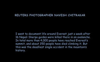 I went to document life around Everest just a week after
16 Nepali Sherpa guides were killed there in an avalanche.
In total more than 4,000 people have reached Everest’s
summit, and about 250 people have died climbing it. But
this was the deadliest single accident in the mountain’s
history.
 