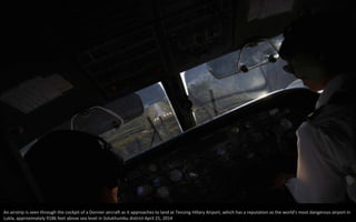 An airstrip is seen through the cockpit of a Dornier aircraft as it approaches to land at Tenzing Hillary Airport, which has a reputation as the world's most dangerous airport in
Lukla, approximately 9186 feet above sea level in Solukhumbu district April 25, 2014
 