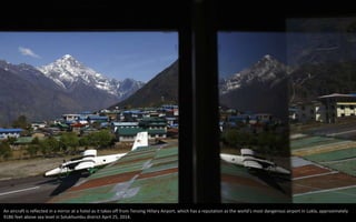 An aircraft is reflected in a mirror at a hotel as it takes off from Tenzing Hillary Airport, which has a reputation as the world's most dangerous airport in Lukla, approximately
9186 feet above sea level in Solukhumbu district April 25, 2014.
 