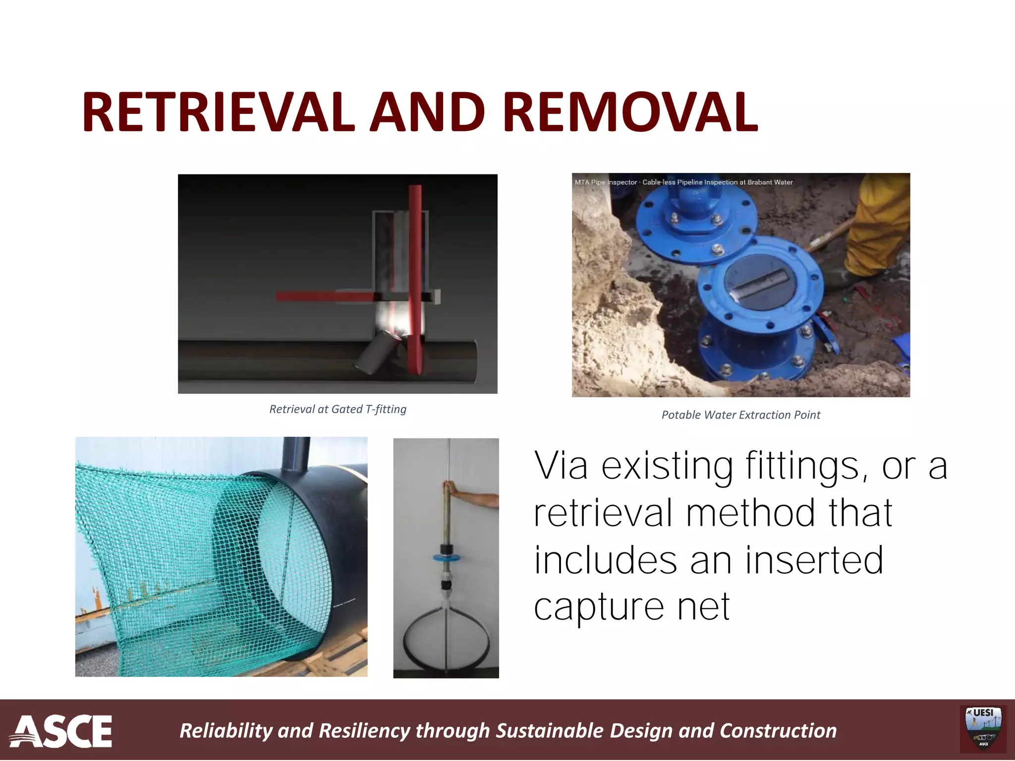 Reliability and Resiliency through Sustainable Design and Construction
RETRIEVAL AND REMOVAL
Retrieval at Gated T-fitting Potable Water Extraction Point
Via existing fittings, or a
retrieval method that
includes an inserted
capture net
 