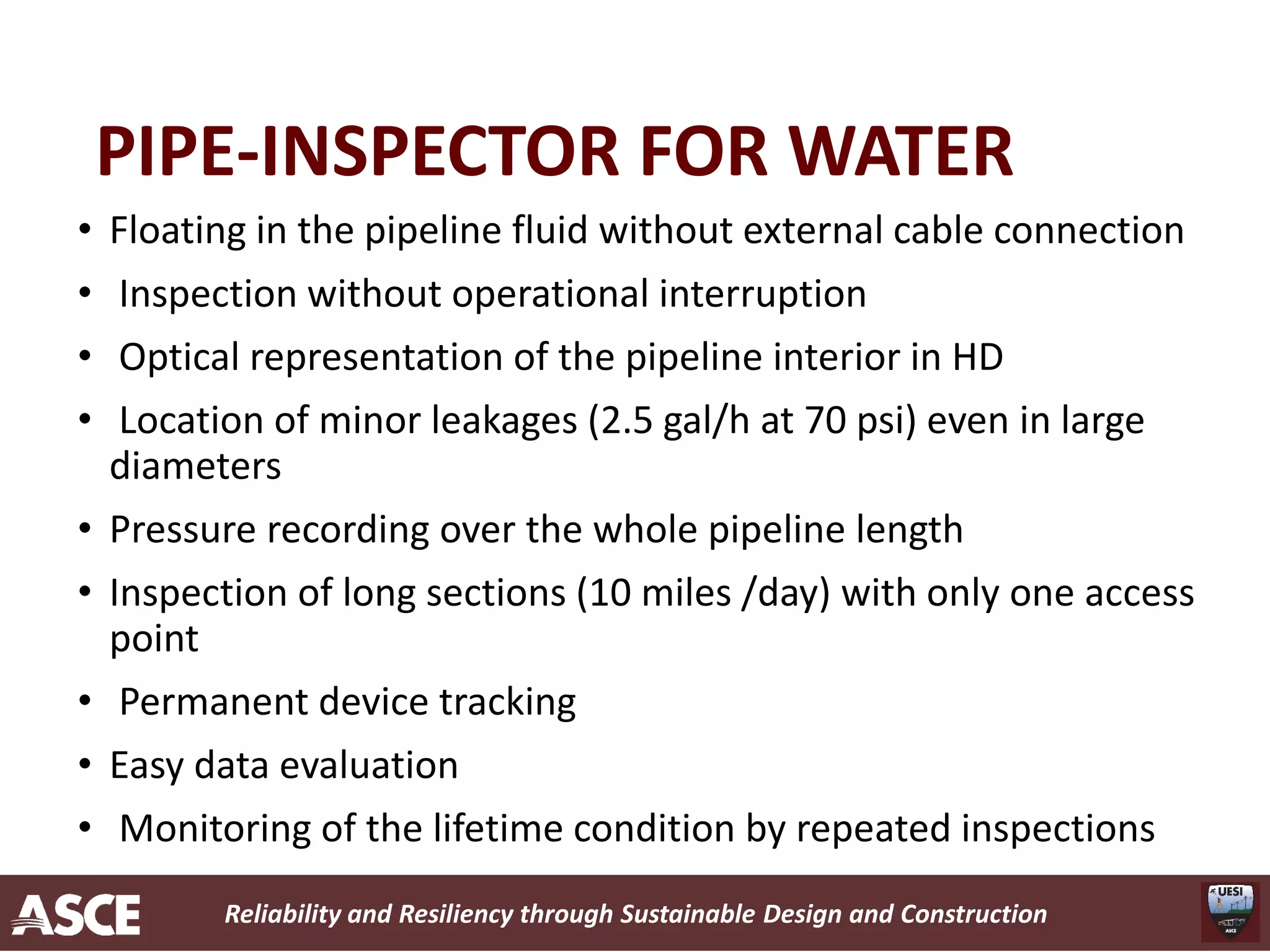 Reliability and Resiliency through Sustainable Design and Construction
PIPE-INSPECTOR FOR WATER
• Floating in the pipeline fluid without external cable connection
• Inspection without operational interruption
• Optical representation of the pipeline interior in HD
• Location of minor leakages (2.5 gal/h at 70 psi) even in large
diameters
• Pressure recording over the whole pipeline length
• Inspection of long sections (10 miles /day) with only one access
point
• Permanent device tracking
• Easy data evaluation
• Monitoring of the lifetime condition by repeated inspections
 