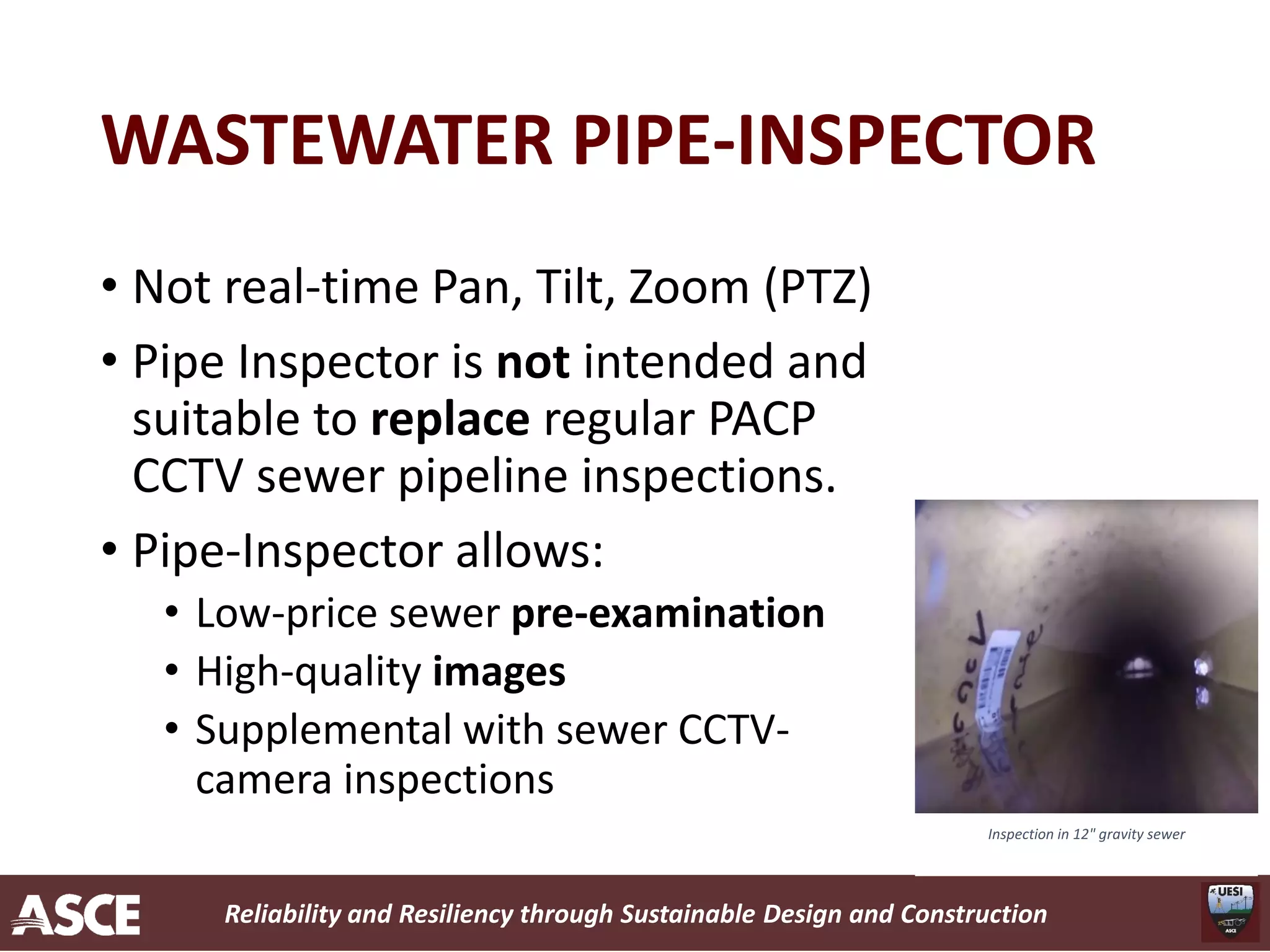 Reliability and Resiliency through Sustainable Design and Construction
WASTEWATER PIPE-INSPECTOR
• Not real-time Pan, Tilt, Zoom (PTZ)
• Pipe Inspector is not intended and
suitable to replace regular PACP
CCTV sewer pipeline inspections.
• Pipe-Inspector allows:
• Low-price sewer pre-examination
• High-quality images
• Supplemental with sewer CCTV-
camera inspections
Inspection in 12" gravity sewer
 
