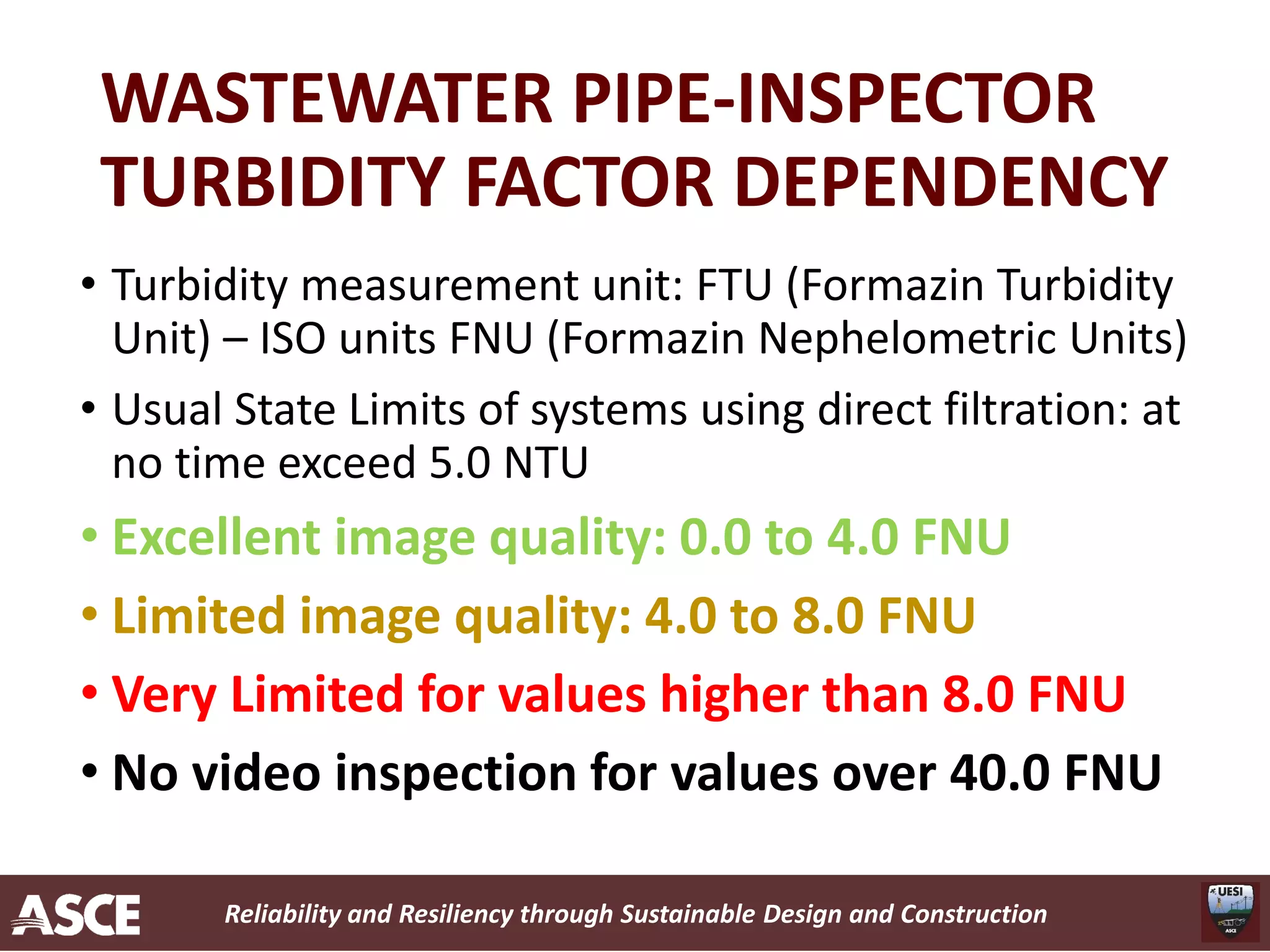 Reliability and Resiliency through Sustainable Design and Construction
WASTEWATER PIPE-INSPECTOR
TURBIDITY FACTOR DEPENDENCY
• Turbidity measurement unit: FTU (Formazin Turbidity
Unit) – ISO units FNU (Formazin Nephelometric Units)
• Usual State Limits of systems using direct filtration: at
no time exceed 5.0 NTU
• Excellent image quality: 0.0 to 4.0 FNU
• Limited image quality: 4.0 to 8.0 FNU
• Very Limited for values higher than 8.0 FNU
• No video inspection for values over 40.0 FNU
 