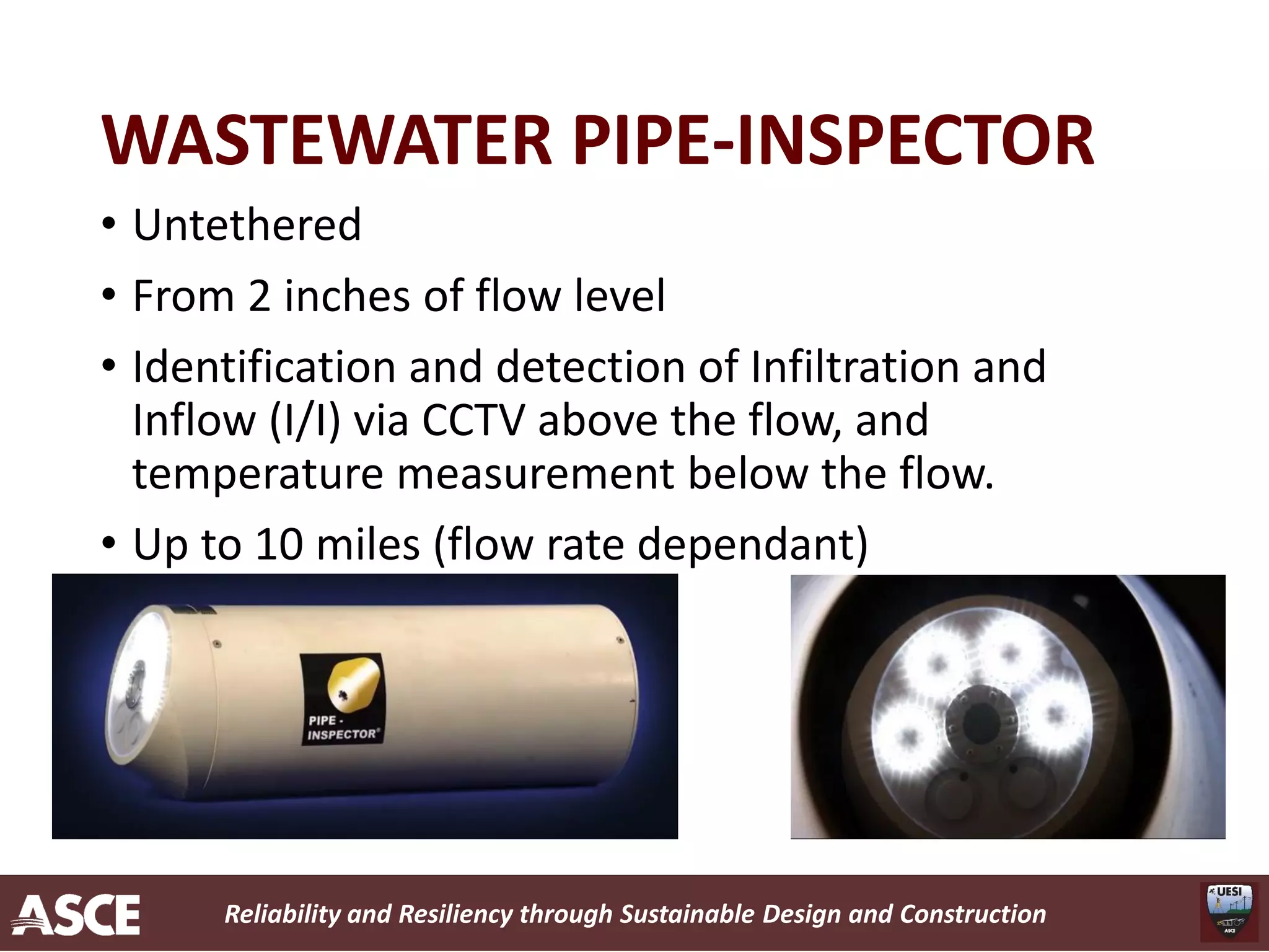 Reliability and Resiliency through Sustainable Design and Construction
WASTEWATER PIPE-INSPECTOR
• Untethered
• From 2 inches of flow level
• Identification and detection of Infiltration and
Inflow (I/I) via CCTV above the flow, and
temperature measurement below the flow.
• Up to 10 miles (flow rate dependant)
 