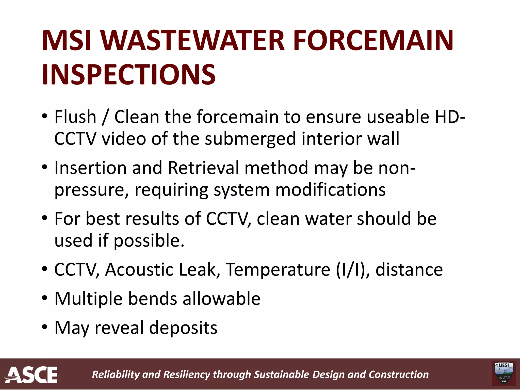 Reliability and Resiliency through Sustainable Design and Construction
MSI WASTEWATER FORCEMAIN
INSPECTIONS
• Flush / Clean the forcemain to ensure useable HD-
CCTV video of the submerged interior wall
• Insertion and Retrieval method may be non-
pressure, requiring system modifications
• For best results of CCTV, clean water should be
used if possible.
• CCTV, Acoustic Leak, Temperature (I/I), distance
• Multiple bends allowable
• May reveal deposits
 