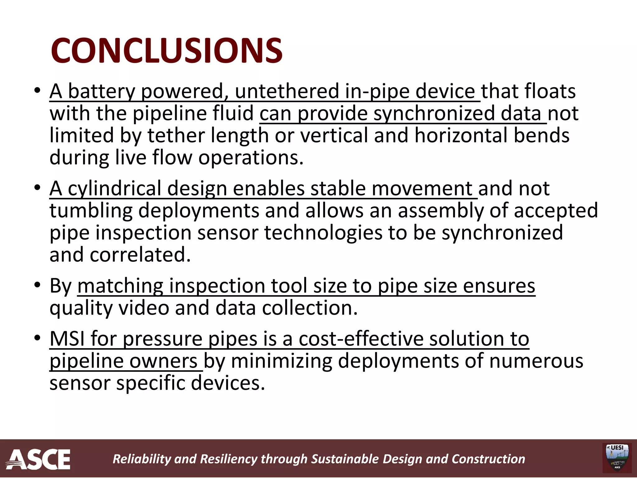 Reliability and Resiliency through Sustainable Design and Construction
CONCLUSIONS
• A battery powered, untethered in-pipe device that floats
with the pipeline fluid can provide synchronized data not
limited by tether length or vertical and horizontal bends
during live flow operations.
• A cylindrical design enables stable movement and not
tumbling deployments and allows an assembly of accepted
pipe inspection sensor technologies to be synchronized
and correlated.
• By matching inspection tool size to pipe size ensures
quality video and data collection.
• MSI for pressure pipes is a cost-effective solution to
pipeline owners by minimizing deployments of numerous
sensor specific devices.
 