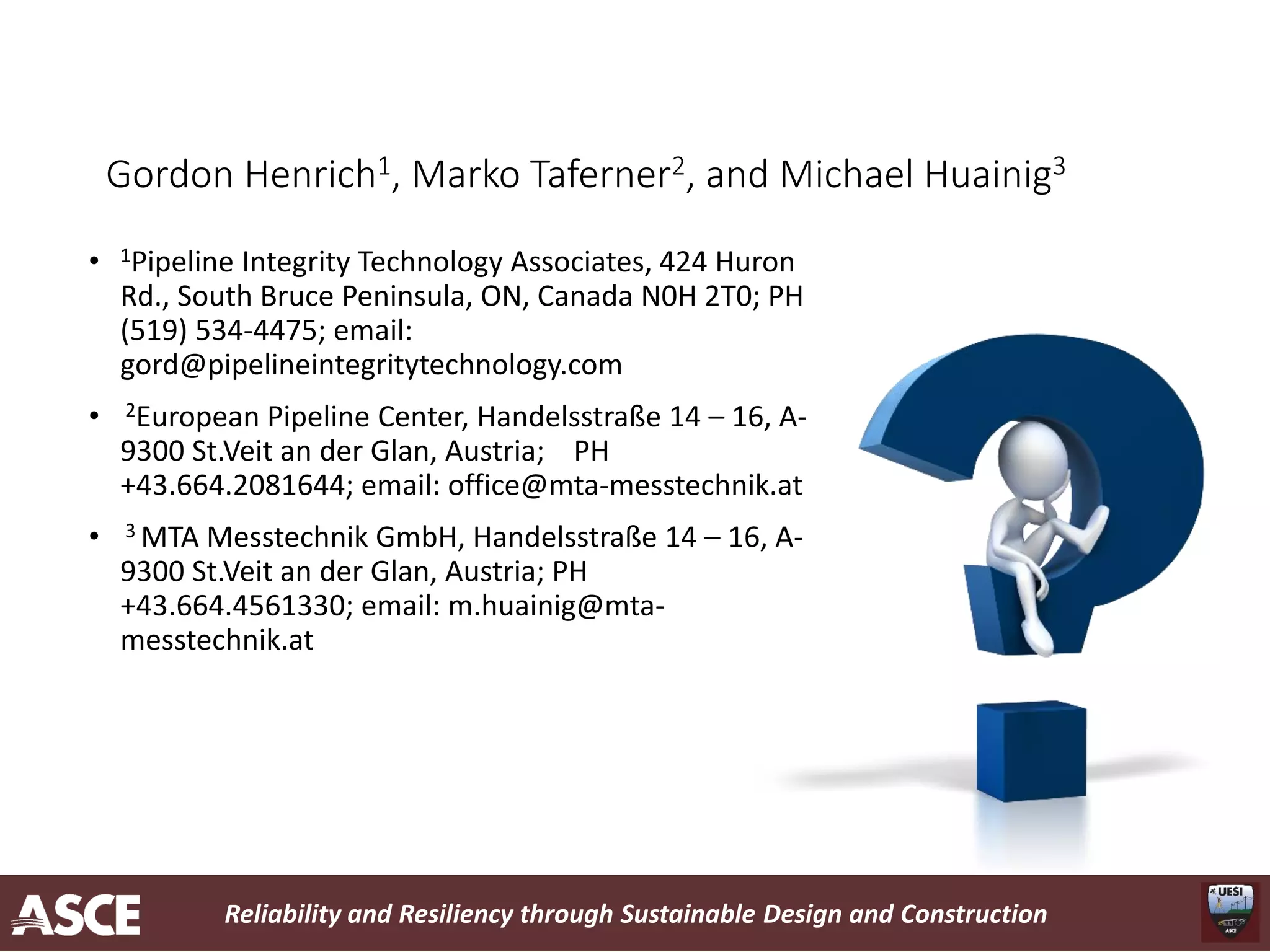 Reliability and Resiliency through Sustainable Design and Construction
Gordon Henrich1, Marko Taferner2, and Michael Huainig3
• 1Pipeline Integrity Technology Associates, 424 Huron
Rd., South Bruce Peninsula, ON, Canada N0H 2T0; PH
(519) 534-4475; email:
gord@pipelineintegritytechnology.com
• 2European Pipeline Center, Handelsstraße 14 – 16, A-
9300 St.Veit an der Glan, Austria; PH
+43.664.2081644; email: office@mta-messtechnik.at
• 3 MTA Messtechnik GmbH, Handelsstraße 14 – 16, A-
9300 St.Veit an der Glan, Austria; PH
+43.664.4561330; email: m.huainig@mta-
messtechnik.at
 