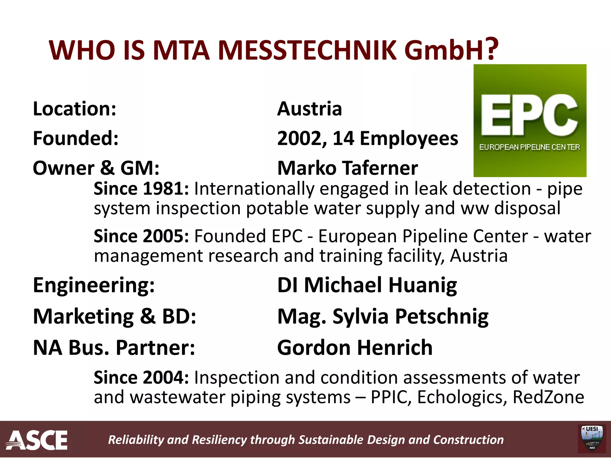 Reliability and Resiliency through Sustainable Design and Construction
WHO IS MTA MESSTECHNIK GmbH?
Location: Austria
Founded: 2002, 14 Employees
Owner & GM: Marko Taferner
Since 1981: Internationally engaged in leak detection - pipe
system inspection potable water supply and ww disposal
Since 2005: Founded EPC - European Pipeline Center - water
management research and training facility, Austria
Engineering: DI Michael Huanig
Marketing & BD: Mag. Sylvia Petschnig
NA Bus. Partner: Gordon Henrich
Since 2004: Inspection and condition assessments of water
and wastewater piping systems – PPIC, Echologics, RedZone
 