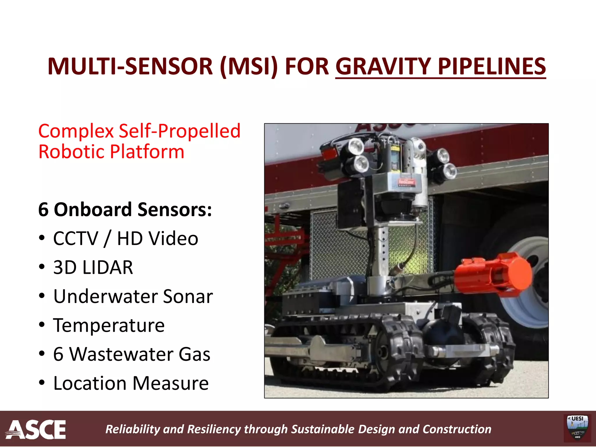 Reliability and Resiliency through Sustainable Design and Construction
MULTI-SENSOR (MSI) FOR GRAVITY PIPELINES
Complex Self-Propelled
Robotic Platform
6 Onboard Sensors:
• CCTV / HD Video
• 3D LIDAR
• Underwater Sonar
• Temperature
• 6 Wastewater Gas
• Location Measure
 