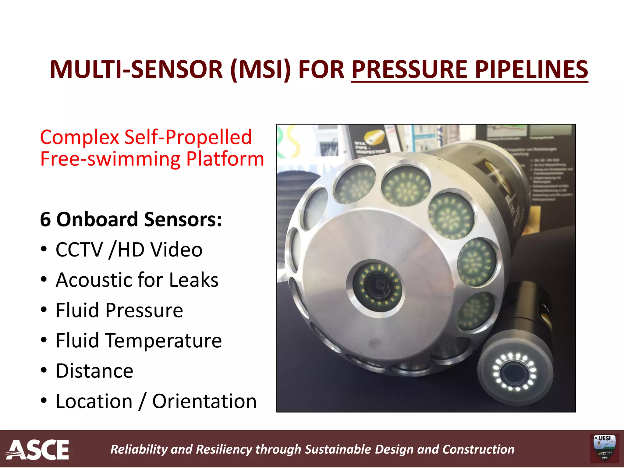 Reliability and Resiliency through Sustainable Design and Construction
MULTI-SENSOR (MSI) FOR PRESSURE PIPELINES
Complex Self-Propelled
Free-swimming Platform
6 Onboard Sensors:
• CCTV /HD Video
• Acoustic for Leaks
• Fluid Pressure
• Fluid Temperature
• Distance
• Location / Orientation
 