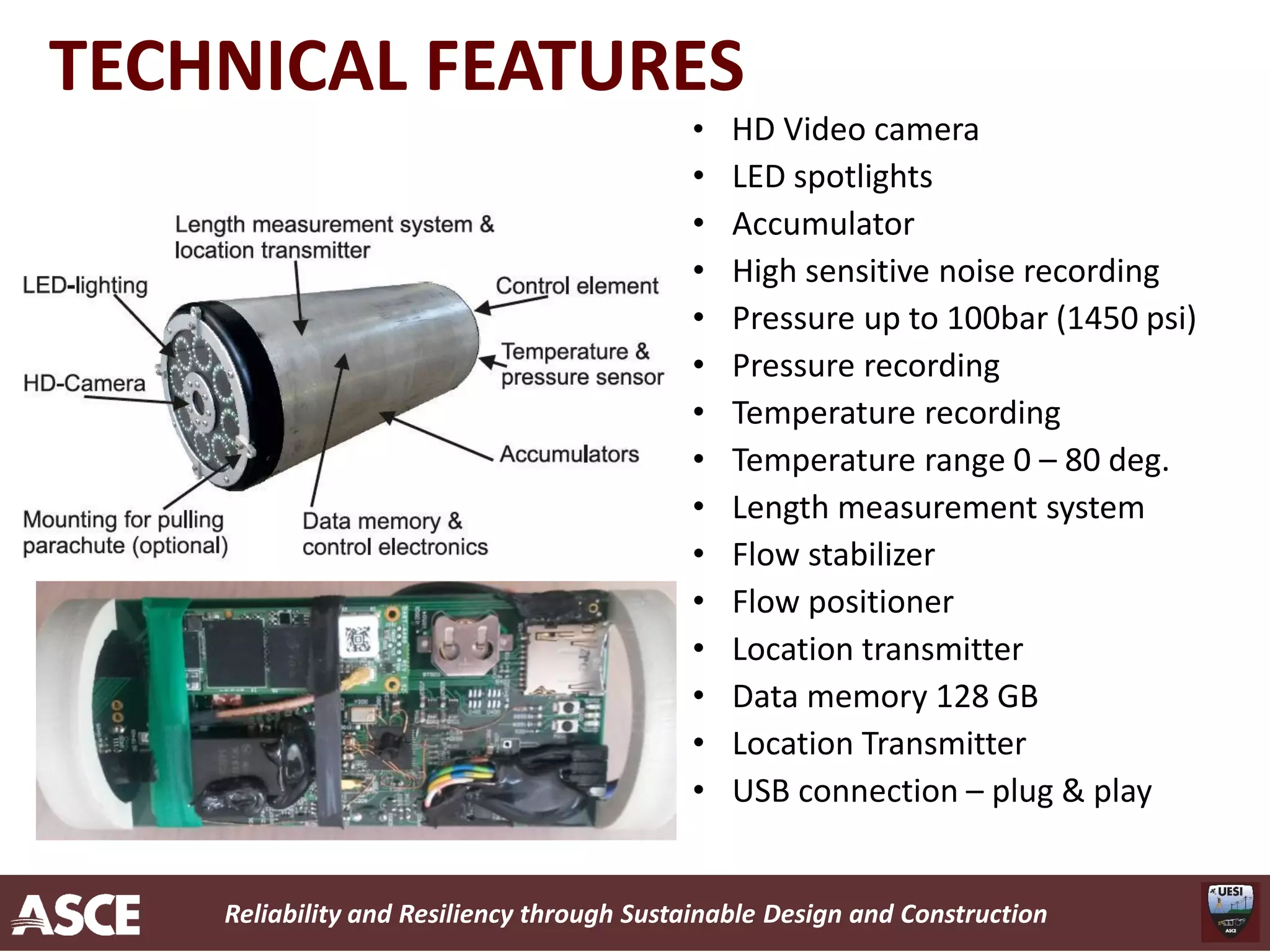 Reliability and Resiliency through Sustainable Design and Construction
TECHNICAL FEATURES
• HD Video camera
• LED spotlights
• Accumulator
• High sensitive noise recording
• Pressure up to 100bar (1450 psi)
• Pressure recording
• Temperature recording
• Temperature range 0 – 80 deg.
• Length measurement system
• Flow stabilizer
• Flow positioner
• Location transmitter
• Data memory 128 GB
• Location Transmitter
• USB connection – plug & play
 