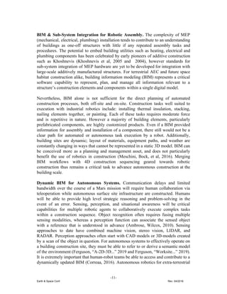 BIM & Sub-System Integration for Robotic Assembly. ​The complexity of MEP
(mechanical, electrical, plumbing) installation tends to contribute to an understanding
of buildings as one-off structures with little if any repeated assembly tasks and
procedures. ​The potential to embed building utilities such as heating, electrical and
plumbing components has been celebrated by early pioneers of additive construction
such as Khoshnevis (Khoshnevis et al, 2005 and 2004), however standards for
sub-system integration of MEP hardware are yet to be developed for integration with
large-scale additively manufactured structures. For terrestrial AEC and future space
habitat construction alike, building information modeling (BIM) represents a critical
software capability to represent, plan, and manage all information relevant to a
structure’s construction elements and components within a single digital model.
Nevertheless, BIM alone is not sufficient for the direct planning of automated
construction processes, both off-site and on-site. Construction tasks well suited to
execution with industrial robotics include: installing thermal insulation, stacking,
nailing elements together, or painting. Each of these tasks requires moderate force
and is repetitive in nature. However a majority of building elements, particularly
prefabricated components, are highly customized products. Even if a BIM provided
information for assembly and installation of a component, there still would not be a
clear path for automated or autonomous task execution by a robot. Additionally,
building sites are dynamic; layout of materials, equipment paths, and weather are
constantly changing in ways that cannot be represented in a static 3D model. BIM can
be conceived more as a planning and management asset, and does not particularly
benefit the use of robotics in construction (Meschini, Bock, et al, 2016). Merging
BIM workflows with 4D construction sequencing geared towards robotic
construction thus remains a critical task to advance autonomous construction at the
building scale.
Dynamic BIM for Autonomous Systems. ​Communication delays and limited
bandwidth over the course of a Mars mission will require human collaboration via
teleoperation while autonomous surface site infrastructure are constructed. Humans
will be able to provide high level strategic reasoning and problem-solving in the
event of an error. ​Sensing, perception, and situational awareness will be critical
capabilities for multiple robotic agents to collaboratively execute complex tasks
within a construction sequence. Object recognition often requires fusing multiple
sensing modalities, whereas a perception function can associate the sensed object
with a reference that is understood in advance (Ambrose, Wilcox, 2010). Sensing
approaches to date have combined machine vision, stereo vision, LIDAR, and
RADAR. Perception approaches often start with CAD models or 3D-models created
by a scan of the object in question. For autonomous systems to effectively operate on
a building construction site, they must be able to refer to or derive a semantic model
of the environment (Ferguson, “A-2D-3D...” 2019 and Ferguson, “Worksite...” 2019).
It is extremely important that human-robot teams be able to access and contribute to a
dynamically updated BIM (Correaa, 2016). Autonomous robotics for extra-terrestrial
-11-
Earth & Space Conf. Rev. 04/2018
 