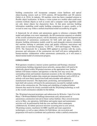 building construction will incorporate computer vision hardware and optical
object-locating sensors such as: CCD cameras, 2D laserprofilers and 3D cameras
(Salmi et al, 2016). In industry, 2D machine vision has been a standard solution to
flexible object localization. In theory a vision system on a mobile robot could sense
common worksite objects as well as events and a computer vision algorithm could
not only detect objects but characterize them. At that point real-time building
information modelling could enable building components to spawn, modify, or be
revised in some way within a unified cloud-based model accessible by all agents.
A framework for all robotic and autonomous agents to reference a dynamic BIM
model and perhaps even more importantly, the 4D construction sequence or schedule
of the overall construction process, will be absolutely critical in the development and
advancement of autonomous construction for both earth and space. Eventually,
dynamic building information models could be used alongside extensive simulation
and machine learning to anticipate errors and predict collisions, near-misses and
safety issues in real-time (Ferguson, “A-2D-3D...” 2019 and Ferguson, “Worksite...”
2019). The framework for a dynamic BIM updated in real-time with the events,
processes and milestones of the construction site itself will prove indispensable to
human-machine collaboration within autonomous construction, as it will ensure a
shared mental model of construction progress.
CONCLUSION
Wall apertures (windows), interior systems (partitions and flooring), structural
reinforcement, building integrated sensor networks, among others will need to be
robotically placed within 3D-printed structures at the appropriate time. Surface
habitats will feature windows and apertures so that the crew may survey the
surrounding terrain and maintain situational awareness at the site without conducting
an EVA. Hard-shell modules that contain pre-integrated hardware such as ECLS or
airlocks will most likely launch from Earth and assemble with additively
manufactured structures. The deployment, positioning, and manipulation of
hard-shell sub-systems will need to be autonomously executed by multiple mobile
robots at the construction site. The timing and scheduling of emplaced habitat
elements thus need to be closely correlated with the 3D-printing technology as well
as the overall construction schedule for the habitat.
The 3D-printed structural prototypes and submissions by SEArch+ / Apis Cor to the
Phase 3 3D-Printed Habitat Challenge demonstrate early advancements in
autonomous construction relevant to future surface habitats. ​Once crewed missions
arrive to Mars, site operations, field labour and regular repair and maintenance
activities will be performed by both the crew and their robot counterparts
collaboratively. In robotic precursor missions occurring prior to crew arrival,
3D-printing systems, machinery for ISRU regolith and water acquisition
technologies, as well as space robotics for field labour, site excavation and
preparation will need to coordinate and synchronize within a unified construction
-12-
Earth & Space Conf. Rev. 04/2018
 