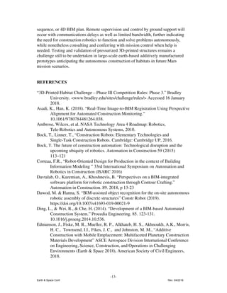 sequence, or 4D BIM plan. Remote supervision and control by ground support will
occur with communications delays as well as limited bandwidth, further indicating
the need for construction robotics to function and solve problems autonomously,
while nonetheless consulting and conferring with mission control when help is
needed. Testing and validation of pressurized 3D-printed structures remains a
challenge still to be undertaken in large-scale earth-based additively manufactured
prototypes anticipating the autonomous construction of habitats in future Mars
mission scenarios.
REFERENCES
“3D-Printed Habitat Challenge – Phase III Competition Rules: Phase 3.” Bradley
University. <www.bradley.edu/sites/challenge/rules/> Accessed 16 January
2018.
Asadi, K., Han, K. (2018). “Real-Time Image-to-BIM Registration Using Perspective
Alignment for Automated Construction Monitoring.”
10.1061/9780784481264.038.
Ambrose, Wilcox, et al. NASA Technology Area 4 Roadmap: Robotics,
Tele-Robotics and Autonomous Systems, 2010.
Bock, T., Linner, T., “Construction Robots: Elementary Technologies and
Single-Task Construction Robots. Cambridge: Cambridge UP, 2016.
Bock, T. The future of construction automation: Technological disruption and the
upcoming ubiquity of robotics. Automation in Construction 59 (2015)
113–121
Correaa, F.R., “Robot-Oriented Design for Production in the context of Building
Information Modeling ” 33rd International Symposium on Automation and
Robotics in Construction (ISARC 2016)
Davtalab, O., Kazemian, A., Khoshnevis, B. “Perspectives on a BIM-integrated
software platform for robotic construction through Contour Crafting.”
Automation in Construction. 89. 2018, p 13-23
Dawod, M. & Hanna, S. “BIM-assisted object recognition for the on-site autonomous
robotic assembly of discrete structures” Constr Robot (2019).
https://doi.org/10.1007/s41693-019-00021-9
Ding, L., & Wei, R., & Che, H. (2014). “Development of a BIM-based Automated
Construction System.” Procedia Engineering. 85. 123-131.
10.1016/j.proeng.2014.10.536.
Edmunson, J., Fiske, M. R., Mueller, R. P., Alkhateb, H. S., Akhnoukh, A.K., Morris,
H. C., Townsend, I.I., Fikes, J. C., and Johnston, M. M., “Additive
Construction with Mobile Emplacement: Multifaceted Planetary Construction
Materials Development” ASCE Aerospace Division International Conference
on Engineering, Science, Construction, and Operations in Challenging
Environments (Earth & Space 2018), American Society of Civil Engineers,
2018.
-13-
Earth & Space Conf. Rev. 04/2018
 