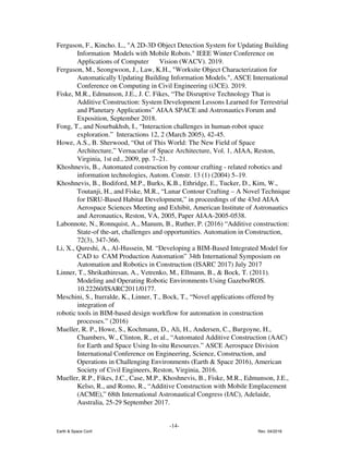 Ferguson, F., Kincho. L., "A 2D-3D Object Detection System for Updating Building
Information Models with Mobile Robots." IEEE Winter Conference on
Applications of Computer Vision (WACV). 2019.
Ferguson, M., Seongwoon, J., Law, K.H., "Worksite Object Characterization for
Automatically Updating Building Information Models.", ASCE International
Conference on Computing in Civil Engineering (i3CE). 2019.
Fiske, M.R., Edmunson, J.E., J. C. Fikes, “The Disruptive Technology That is
Additive Construction: System Development Lessons Learned for Terrestrial
and Planetary Applications” AIAA SPACE and Astronautics Forum and
Exposition, September 2018.
Fong, T., and Nourbakhsh, I., “Interaction challenges in human-robot space
exploration.” Interactions 12, 2 (March 2005), 42-45.
Howe, A.S., B. Sherwood, “Out of This World: The New Field of Space
Architecture,” Vernacular of Space Architecture, Vol. 1, AIAA, Reston,
Virginia, 1st ed., 2009, pp. 7–21.
Khoshnevis, B., Automated construction by contour crafting - related robotics and
information technologies, Autom. Constr. 13 (1) (2004) 5–19.
Khoshnevis, B., Bodiford, M.P., Burks, K.B., Ethridge, E., Tucker, D., Kim, W.,
Toutanji, H., and Fiske, M.R., “Lunar Contour Crafting – A Novel Technique
for ISRU-Based Habitat Development,” in proceedings of the 43rd AIAA
Aerospace Sciences Meeting and Exhibit, American Institute of Astronautics
and Aeronautics, Reston, VA, 2005, Paper AIAA-2005-0538.
Labonnote, N., Ronnquist, A., Manum, B., Ruther, P. (2016) “Additive construction:
State-of the-art, challenges and opportunities. Automation in Construction,
72(3), 347-366.
Li, X., Qureshi, A., Al-Hussein, M. “Developing a BIM-Based Integrated Model for
CAD to CAM Production Automation” 34th International Symposium on
Automation and Robotics in Construction (ISARC 2017) July 2017
Linner, T., Shrikathiresan, A., Vetrenko, M., Ellmann, B., & Bock, T. (2011).
Modeling and Operating Robotic Environments Using Gazebo/ROS.
10.22260/ISARC2011/0177.
Meschini, S., Iturralde, K., Linner, T., Bock, T., “Novel applications offered by
integration of
robotic tools in BIM-based design workflow for automation in construction
processes.” (2016)
Mueller, R. P., Howe, S., Kochmann, D., Ali, H., Andersen, C., Burgoyne, H.,
Chambers, W., Clinton, R., et al., “Automated Additive Construction (AAC)
for Earth and Space Using In-situ Resources.” ASCE Aerospace Division
International Conference on Engineering, Science, Construction, and
Operations in Challenging Environments (Earth & Space 2016), American
Society of Civil Engineers, Reston, Virginia, 2016.
Mueller, R.P., Fikes, J.C., Case, M.P., Khoshnevis, B., Fiske, M.R., Edmunson, J.E.,
Kelso, R., and Romo, R., “Additive Construction with Mobile Emplacement
(ACME),” 68th International Astronautical Congress (IAC), Adelaide,
Australia, 25-29 September 2017.
-14-
Earth & Space Conf. Rev. 04/2018
 