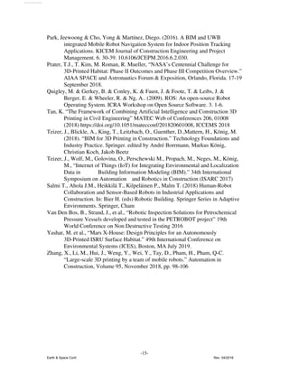 Park, Jeewoong & Cho, Yong & Martínez, Diego. (2016). A BIM and UWB
integrated Mobile Robot Navigation System for Indoor Position Tracking
Applications. KICEM Journal of Construction Engineering and Project
Management. 6. 30-39. 10.6106/JCEPM.2016.6.2.030.
Prater, T.J., T. Kim, M. Roman, R. Mueller, “NASA’s Centennial Challenge for
3D-Printed Habitat: Phase II Outcomes and Phase III Competition Overview.”
AIAA SPACE and Astronautics Forum & Exposition, Orlando, Florida. 17-19
September 2018.
Quigley, M. & Gerkey, B. & Conley, K. & Faust, J. & Foote, T. & Leibs, J. &
Berger, E. & Wheeler, R. & Ng, A.. (2009). ROS: An open-source Robot
Operating System. ICRA Workshop on Open Source Software. 3. 1-6.
Tan, K. “The Framework of Combining Artificial Intelligence and Construction 3D
Printing in Civil Engineering” MATEC Web of Conferences 206, 01008
(2018) https://doi.org/10.1051/matecconf/201820601008, ICCEMS 2018
Teizer, J., Blickle, A., King, T., Leitzbach, O., Guenther, D.,Mattern, H., König, M.
(2018). “BIM for 3D Printing in Construction.” Technology Foundations and
Industry Practice. Springer. edited by André Borrmann, Markus König,
Christian Koch, Jakob Beetz
Teizer, J., Wolf, M., Golovina, O., Perschewski M., Propach, M., Neges, M., König,
M., “Internet of Things (IoT) for Integrating Environmental and Localization
Data in Building Information Modeling (BIM).” 34th International
Symposium on Automation and Robotics in Construction (ISARC 2017)
Salmi T., Ahola J.M., Heikkilä T., Kilpeläinen P., Malm T. (2018) Human-Robot
Collaboration and Sensor-Based Robots in Industrial Applications and
Construction. In: Bier H. (eds) Robotic Building. Springer Series in Adaptive
Environments. Springer, Cham
Van Den Bos, B., Strand, J., et al., “Robotic Inspection Solutions for Petrochemical
Pressure Vessels developed and tested in the PETROBOT project” 19th
World Conference on Non Destructive Testing 2016
Yashar, M. et al., “Mars X-House: Design Principles for an Autonomously
3D-Printed ISRU Surface Habitat.” 49th International Conference on
Environmental Systems (ICES), Boston, MA July 2019.
Zhang, X., Li, M., Hui, J., Weng, Y., Wei, Y., Tay, D., Pham, H., Pham, Q-C.
“Large-scale 3D printing by a team of mobile robots.” Automation in
Construction, Volume 95, November 2018, pp. 98-106
-15-
Earth & Space Conf. Rev. 04/2018
View publication stats
 