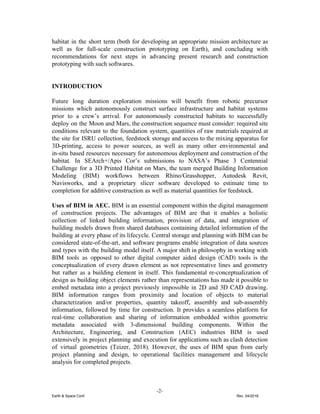 habitat in the short term (both for developing an appropriate mission architecture as
well as for full-scale construction prototyping on Earth), and concluding with
recommendations for next steps in advancing present research and construction
prototyping with such softwares.
INTRODUCTION
Future long duration exploration missions will benefit from robotic precursor
missions which autonomously construct surface infrastructure and habitat systems
prior to a crew’s arrival. For autonomously constructed habitats to successfully
deploy on the Moon and Mars, the construction sequence must consider: required site
conditions relevant to the foundation system, quantities of raw materials required at
the site for ISRU collection, feedstock storage and access to the mixing apparatus for
3D-printing, access to power sources, as well as many other environmental and
in-situ based resources necessary for autonomous deployment and construction of the
habitat. In SEArch+/Apis Cor’s submissions to NASA’s Phase 3 Centennial
Challenge for a 3D Printed Habitat on Mars, the team merged Building Information
Modeling (BIM) workflows between Rhino/Grasshopper, Autodesk Revit,
Navisworks, and a proprietary slicer software developed to estimate time to
completion for additive construction as well as material quantities for feedstock.
Uses of BIM in AEC. ​BIM is an essential component within the digital management
of construction projects. The advantages of BIM are that it enables a holistic
collection of linked building information, provision of data, and integration of
building models drawn from shared databases containing detailed information of the
building at every phase of its lifecycle. Central storage and planning with BIM can be
considered state-of-the-art, and software programs enable integration of data sources
and types with the building model itself. ​A major shift in philosophy in working with
BIM tools as opposed to other digital computer aided design (CAD) tools is the
conceptualization of every drawn element as not representative lines and geometry
but rather as a building element in itself. This fundamental re-conceptualization of
design as building object elements rather than representations has made it possible to
embed metadata into a project previously impossible in 2D and 3D CAD drawing.
BIM information ranges from proximity and location of objects to material
characterization and/or properties, quantity takeoff, assembly and sub-assembly
information, followed by time for construction. It provides a seamless platform for
real-time collaboration and sharing of information embedded within geometric
metadata associated with 3-dimensional building components. Within the
Architecture, Engineering, and Construction (AEC) industries BIM is used
extensively in project planning and execution for applications such as clash detection
of virtual geometries (Teizer, 2018). However, the uses of BIM span from early
project planning and design, to operational facilities management and lifecycle
analysis for completed projects.
-2-
Earth & Space Conf. Rev. 04/2018
 