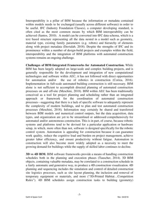Interoperability is a pillar of BIM because the information or metadata contained
within models needs to be exchanged (usually across different software) in order to
be useful. ​IFC (Industry Foundation Classes), a computer developing standard, is
often cited as the most common means by which BIM interoperability can be
achieved (Santos, 2010). A model can be converted into IFC data schema, which is a
text based structure representing all the data nested in a model such as geometry,
material type, existing family parameters (e.g. robots) and hierarchy of elements
along with project metadata (Davtalab, 2018). Despite the strengths of IFC and its
prominence within a number of design-build projects and examples within the field,
interoperability and the integration of BIM platforms with automated construction
systems remains an ongoing challenge.
Challenges of BIM-Integrated Frameworks for Automated Construction. ​While
BIM has been largely adopted on large-scale and complex building projects, and is
generally responsible for the development and integration of new computational
technologies and software within AEC, it has ​not followed with direct opportunities
for automation and/or the use of robotics in construction (Correa, 2016).
Implementation in full-scale automated building construction is still necessary. ​BIM
alone is not sufficient to accomplish directed planning of automated construction
processes on and off-site (Meschini, 2018). BIM within AEC has been traditionally
conceived as a tool for project planning and scheduling rather than an integrated
approach or framework for the coordination of automated construction
processes—suggesting that there is a lack of specific software to adequately represent
the complexity of modern buildings, and to plan and test automated construction
processes (Meschini, 2018). ​Information may certainly be shared and transferred
between BIM models and numerical control outputs, but the data acquisition, data
types, and organization are yet to be streamlined or addressed comprehensively for
automated and/or autonomous construction. This is in part, of course, because robotic
systems and platforms tend to be devised for a particular application or hardware
setup, in which, more often than not, software is designed specifically for the robotic
control system. Automation is appealing for construction because it can guarantee
work quality, reduce the cognitive load and burden on project management, achieve
greater labor efficiency, and ensure productivity without fatigue. Automation in
construction will also become more widely adopted as a necessity to meet the
growing demand for buildings while the supply of skilled labor continues to decline.
3D vs 4D BIM. ​BIM software frameworks provide a means of handling construction
schedules both in the planning and execution phases (Tauscher, 2014). 3D BIM
objects, containing valuable metadata, may be correlated to a construction schedule in
a fairly automatic and generative way, to produce a 4D construction visualization. 4D
planning and sequencing includes the simulation and control of detailed construction
site logistics processes, such as site layout planning, the inclusion and removal of
temporary equipment or materials, and more (“3D-Printed Habitat…Competition
Rules”). 4D BIM schedules assign construction tasks to building (geometry)
-3-
Earth & Space Conf. Rev. 04/2018
 