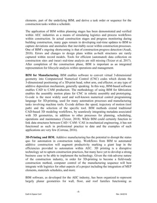 elements, part of the underlying BIM, and derive a task order or sequence for the
construction tasks within a schedule.
The application of BIM within planning stages has been demonstrated and verified
within AEC industries as a means of simulating logistics and process workflows
within construction. In actual construction stages and progress monitoring during
building construction, many gaps remain in developing real-time updates to BIM to
capture deviations and anomalies that inevitably occur within construction processes.
One of BIM’s ongoing shortcoming is that of construction progress detection (Asadi,
2018). Errors and changes to design plans within as-built structures are rarely
captured within record models. Tools for efficient (automated) data collection on
construction sites and (near) real-time analysis are still missing (Teizer et al, 2017).
After completion of the construction phase, BIM is important as an integrated
representation for lifecycle analysis within operations and management.
BIM for Manufacturing. ​BIM enables software to convert virtual 3-dimensional
geometry into Computerized Numerical Control (CNC) codes which dictate the
3-dimensional positioning of a 3D-print head, robot arm, end effector, or any type of
additive deposition mechanism, generally speaking. In this way, BIM-based software
enables CAD to CAM production. The methodology of using BIM for fabrication
enables the assembly motion plans for CNC in robotic assembly and prototyping.
G-code is the most widely used and well-known numerical control programming
language for 3D-printing, used for many automation processes and manufacturing
tasks involving machine tools. ​G-code defines the speed, trajectory of motion (tool
path) and the selection of the specific tool. ​BIM methods extend traditional
CAD-based 3D modeling workflows, by seamlessly integrating metadata associated
with 3D geometries, in addition to other processes for planning, scheduling,
operations and maintenance (Teizer, 2018). While BIM could certainly function to
link data structures between CAD / CAM / CAE in mechanical engineering, it has not
functioned as such in professional practice to date and the examples of such
applications are very few (Correaa, 2016).
3D-Printing and BIM. ​Additive manufacturing has the potential to disrupt the status
quo for automation in construction today. ​Workflows from BIM to automated
additive construction will augment productivity ​marking a giant leap in the
efficiencies provided to automation within AEC. 3D printing is a disruptive
technology set to upturn construction practices, but many have yet to develop a strong
business case to be able to implement the technology. Given the risk-adverse nature
of the construction industry, in order for 3D-printing to become a field-ready
construction method, computer control of the manufacturing sequence will best
integrate with logistics for other aspects of a project including the integration of MEP
elements, materials schedules, and more.
BIM software, as developed for the AEC industry, has been organized to represent
largely planar geometries for wall, floor, and roof families functioning as
-4-
Earth & Space Conf. Rev. 04/2018
 
