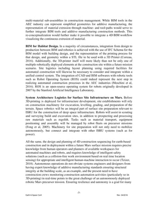 multi-material sub-assemblies in construction management. While BIM tools in the
AEC industry can represent simplified geometries for additive manufacturing, the
representation of material extrusion through machine- and tool-paths would serve to
further integrate BIM tools and additive manufacturing construction methods. This
re-conceptualization would further make it possible to integrate a 4D BIM workflow
visualizing the continuous extrusion of material.
BIM for Habitat Design. ​In a majority of circumstances, integration from design to
production between BIM and robotics is achieved with the use of IFC Schema for the
BIM model with building design, and the representation of the printing process for
that design, and geometry within a STL file to be used with a 3D Printer (Correaa,
2016). ​Additionally, the 3D-printer itself will more likely than not be only one of
multiple robotically deployed elements at the construction site within a future mission
scenario. Site logistics including layout planning using required facilities for
automated construction will likewise be necessary to consider and integrate within a
unified control system. The integration of CAD and BIM softwares with robotic tools
such as Robot Operating System (ROS) could indeed represent the next step in
realizing automated construction processes in the AEC industries (Meschini et al,
2016). ROS is an open-source operating system for robots originally developed in
2007 by the Stanford Artificial Intelligence Laboratory.
System Architecture Logistics for Surface Site Infrastructure on Mars. ​Before
3D-printing is deployed for infrastructure development, site establishments will rely
on construction machinery for excavation, levelling, grading, and preparation of the
terrain. Space robotics will be an integral part of surface site preparation relevant to
ISRU for the construction of deep space infrastructure. Robots will assist in scouting
and surveying build and excavation sites, in addition to prospecting and processing
raw materials such as regolith. Tasks such as material transport, equipment
positioning and assembly will be managed by robot fleets on precursor missions
(Fong et al, 2005). Machinery for site preparation will not only need to ​mobilize
autonomously, but connect and integrate with other ISRU systems (such as for
power).
All the same, the design and planning of 4D construction sequencing for earth-based
construction and in deployment within a future Mars surface mission requires precise
knowledge from human operators and planners of available workspaces for
automated machines and robots, and requires knowledge of intelligent safety
solutions (such as a collision-free work environment based on real time location
sensing) for appropriate and intelligent human-machine interaction to occur (Teizer,
2018). Autonomous operations do not obviate systems engineers and designers from
having expert knowledge of additive manufacturing standards ensuring structural
integrity at the building scale, as an example, and the present need to have
construction crews monitoring construction automation activities (particularly so in
3D-printing) in real-time points to the great challenge of an autonomously deployed
robotic Mars precursor mission. Ensuring resilience and autonomy is a goal for many
-5-
Earth & Space Conf. Rev. 04/2018
 