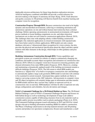 deployable mission architectures for future long-duration exploration missions.
Artificial intelligence combined with BIM will provide a useful reference for
decision-making as the degree of autonomy develops (Kang, 2018). Fault detection
and quality assurance in 3D-printing will likewise benefit from machine learning and
computer vision for recognition.
Construction Progress Through BIM. ​Because construction sites tend to be highly
dynamic and uncontrolled environments, achieving or simulating automation and
autonomous operations on-site and without human intervention has been a distinct
challenge. Robots operating autonomously in unstructured environments will require
precise methods to locate building components on-site, and object detection
mechanisms are to-date not well suited to construction applications (Dawod, 2019).
The challenges that come with adopting robotics within building construction
highlights why industrial applications in closed environments with repeated tasks
have been better-suited to robotic applications. BIM models not only contain
databases relevant to 3-dimensional object recognition for vision systems, but also
provides the physical and mechanical specification about the object and their spatial
relation with other elements in the design, which helps in robot guidance and pose
estimation.
Realizing Autonomous Construction through BIM. ​Vision capabilities and
perception systems are essential for robotics to adapt to continuously changing site
conditions and enable accurate object recognition and estimation on construction sites
(Dawod, 2019). Efforts in computer vision have focused on extracting geometry and
element information from static BIM models (Ferguson, 2019). Moreover, creating
and maintaining a dynamically updated model of the building environment remains a
difficult challenge (Ferguson, 2019). The full extent to which BIM models can
function as a “digital twin” of as-built or in-progress construction sites and buildings
to automatically update a large-scale geometric BIM model in real-time will continue
to be examined in current research. Automated data capture methods are likely to
improve surveying systems in the AEC industries. Advancements in computer vision
and 3D object recognition will certainly bridge gaps in information and data transfer
for BIM models and how they can how they capture or represent activity at
constructions sites in real-time. BIM databases will thus be able to represent not only
design configurations and schedules, but also deviations and changes.
NASA’s Centennial Challenge for a 3D-Printed Habitat on Mars. ​The 3D-Printed
Habitat Challenge is part of NASA’s Centennial Challenges Program and focuses on
both habitat design as well as technology development of large-scale additive
construction systems capable of fabricating structures from in situ materials (such as
regolith) and/or mission recyclables (such as plastic packaging) ​(Prater et al, 2018)​.
The Centennial Challenge program issued solicitations in 2015 and 2018 for virtual
designs relevant to building information modeling (BIM) for additive construction.
The Phase 2 Challenge asked teams to develop material mixtures and 3D-printing
systems and produce test specimens (compression, flexure) and manufacture a small
-6-
Earth & Space Conf. Rev. 04/2018
 