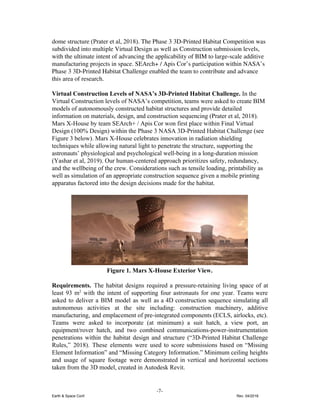 dome structure ​(Prater et al, 2018)​. The Phase 3 3D-Printed Habitat Competition was
subdivided into multiple Virtual Design as well as Construction submission levels,
with the ultimate intent of advancing the applicability of BIM to large-scale additive
manufacturing projects in space. ​SEArch+ / Apis Cor’s participation within NASA’s
Phase 3 3D-Printed Habitat Challenge enabled the team to contribute and advance
this area of research.
Virtual Construction Levels of NASA’s 3D-Printed Habitat Challenge. ​In the
Virtual Construction levels of NASA’s competition, teams were asked to create BIM
models of autonomously constructed habitat structures and provide detailed
information on materials, design, and construction sequencing (Prater et al, 2018).
Mars X-House by team SEArch+ / Apis Cor won first place within Final Virtual
Design (100% Design) within the Phase 3 NASA 3D-Printed Habitat Challenge (see
Figure 3 below). ​Mars X-House celebrates innovation in radiation shielding
techniques while allowing natural light to penetrate the structure, supporting the
astronauts’ physiological and psychological well-being in a long-duration mission
(Yashar et al, 2019). Our human-centered approach prioritizes safety, redundancy,
and the wellbeing of the crew. Considerations such as tensile loading, printability as
well as simulation of an appropriate construction sequence given a mobile printing
apparatus factored into the design decisions made for the habitat.
Figure 1. Mars X-House Exterior View.
Requirements. ​The habitat designs required a pressure-retaining living space of at
least 93 m​2
with the intent of supporting four astronauts for one year. Teams were
asked to deliver a BIM model as well as a 4D construction sequence simulating all
autonomous activities at the site including: construction machinery, additive
manufacturing, and emplacement of pre-integrated components (ECLS, airlocks, etc).
Teams were asked to incorporate (at minimum) a suit hatch, a view port, an
equipment/rover hatch, and two combined communications-power-instrumentation
penetrations within the habitat design and structure (“3D-Printed Habitat Challenge
Rules,” 2018). These elements were used to score submissions based on “Missing
Element Information” and “Missing Category Information.” Minimum ceiling heights
and usage of square footage were demonstrated in vertical and horizontal sections
taken from the 3D model, created in Autodesk Revit.
-7-
Earth & Space Conf. Rev. 04/2018
 