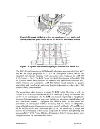 Figure 2. Required suit hatches, view port, equipment/rover hatch, and
comms-power-inst penetrations within the Virtual Construction models
Figure 3. Required minimum ceiling heights demonstrated within BIM
The 100% Virtual Construction (BIM) Level 2 submission was required to have MEP
and ECLSS design progressed to a Level of Development (LOD) 200 and the
structural and pressure retaining walls and components progressed to LOD 400
(“3D-Printed…, 2018). The BIM Forum 2018 LOD Specification defines LOD 200
as a general model where elements are modeled with approximate quantities, size,
shape, location, and orientation. LOD 400 defines model elements as specific
assemblies, with complete fabrication and detailing information in order to derive full
constructability from the model.
The competition asked teams to consider 3D BIM Habitat Modeling in order to
“depict an accurate representation of physical conditions, printing environment, and
assets” of the construction site, 4D BIM Construction Sequencing to “graphically
represent both permanent and temporary facilities on site during multiple phases of
the construction process,” Equipment and Material Flow “to demonstrate the
movements of construction methods including, but not limited to 3D-printers,
material handling, and all autonomous systems on site,” and finally a Virtual Mockup
of the building model and construction process, or “the model used to design and
analyze the construction of the facility components to improve their planning and
constructability” (“3D-Printed Habitat... Competition Rules”). Scoring points were
assigned based on the aforementioned criteria.
-8-
Earth & Space Conf. Rev. 04/2018
 
