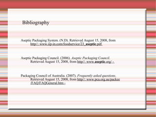 Bibliography Aseptic Packaging System. (N.D). Retrieved August 15, 2008, from http//: www.iip-in.com/foodservice/23_ aseptic .pdf  Aseptic Packaging Council. (2006).  Aseptic Packaging Council . Retrieved August 15, 2008, from  http//: www. aseptic .org/ -  Packaging Council of Australia. (2007).  Frequently asked questions .  Retrieved August 15, 2008, from  http//: www.pca.org.au/packee /FAQ/FAQGeneral.htm - 