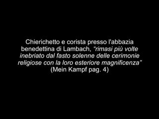 Chierichetto e corista presso l'abbazia 
benedettina di Lambach, “rimasi più volte 
inebriato dal fasto solenne delle cerimonie 
religiose con la loro esteriore magnificenza” 
(Mein Kampf pag. 4) 
 